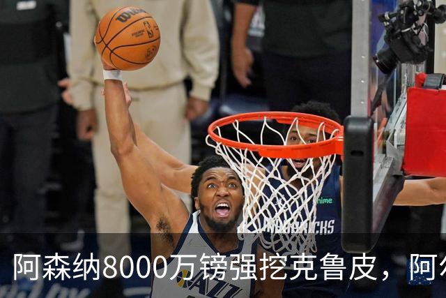 阿森纳8000万镑强挖克鲁皮，阿尔特塔冬窗补强锋线